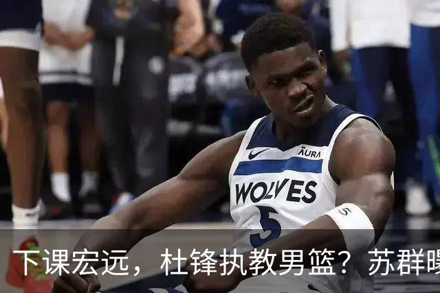 下课宏远，杜锋执教男篮？苏群曝料，1年计划曝光，宏远新帅曝光