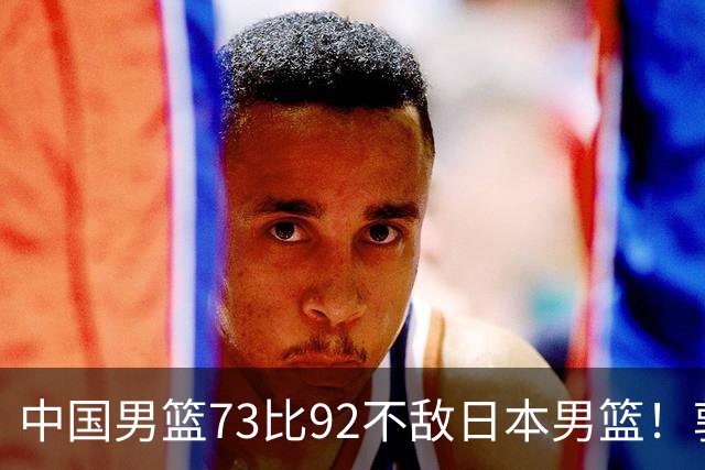 中国男篮73比92不敌日本男篮！郭士强：输球责任在我
