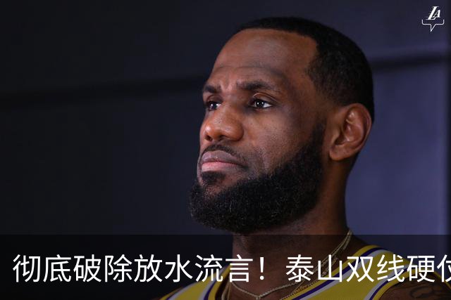 彻底破除放水流言！泰山双线硬仗背水一战，新帅铁腕重塑球队风骨
