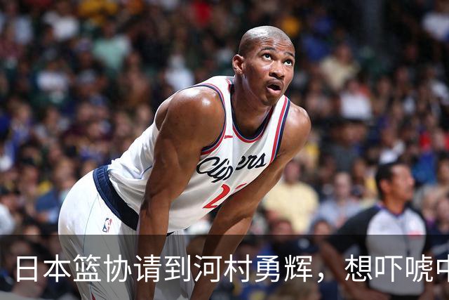 日本篮协请到河村勇辉，想吓唬中国男篮，但我们已经不怕了