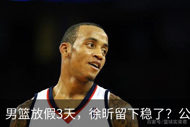 男篮放假3天，徐昕留下稳了？公开表态，郭士强欣慰，杜锋尴尬