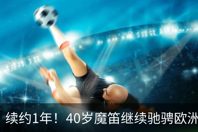续约1年！40岁魔笛继续驰骋欧洲顶级赛场 留队是对足球最纯粹热爱