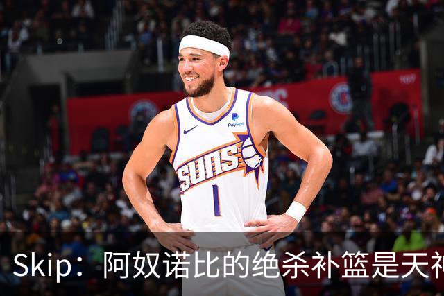 Skip：阿奴诺比的绝杀补篮是天神下凡&上帝之手 让我瘫倒在地